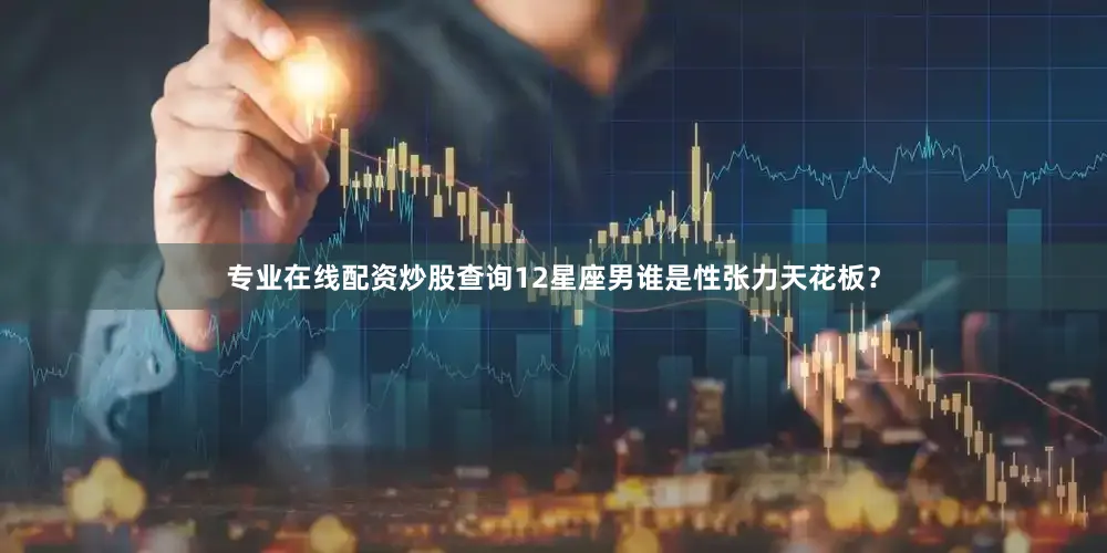 专业在线配资炒股查询12星座男谁是性张力天花板？