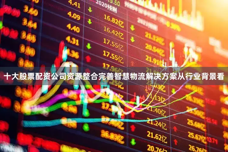 十大股票配资公司资源整合完善智慧物流解决方案从行业背景看