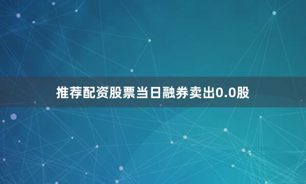 推荐配资股票当日融券卖出0.0股